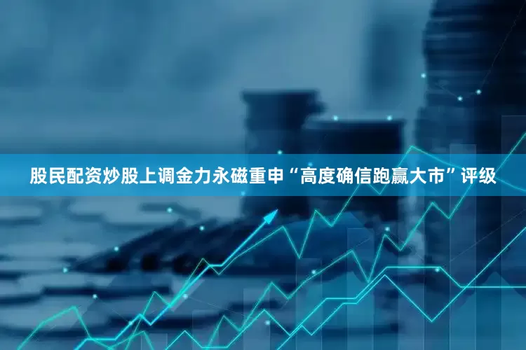 股民配资炒股上调金力永磁重申“高度确信跑赢大市”评级