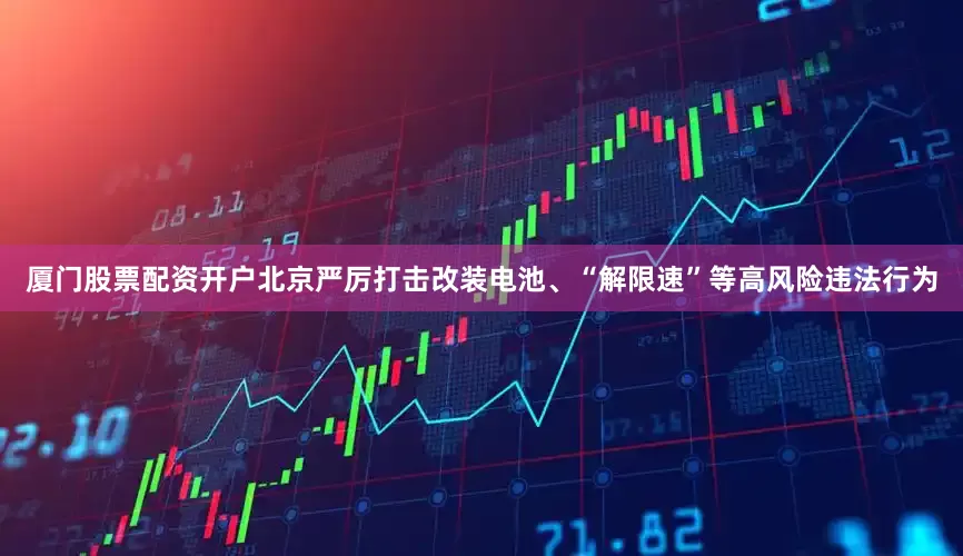 厦门股票配资开户北京严厉打击改装电池、“解限速”等高风险违法行为