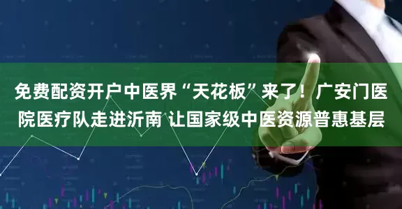 免费配资开户中医界“天花板”来了！广安门医院医疗队走进沂南 让国家级中医资源普惠基层