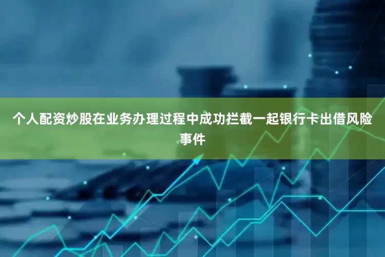 个人配资炒股在业务办理过程中成功拦截一起银行卡出借风险事件