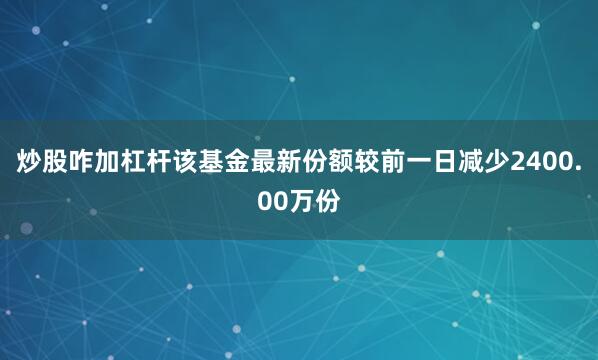 炒股咋加杠杆该基金最新份额较前一日减少2400.00万份