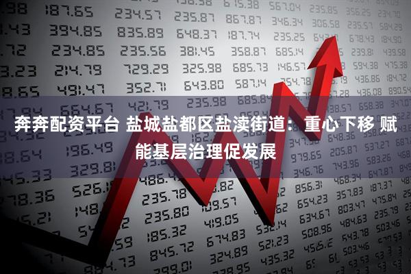 奔奔配资平台 盐城盐都区盐渎街道：重心下移 赋能基层治理促发展