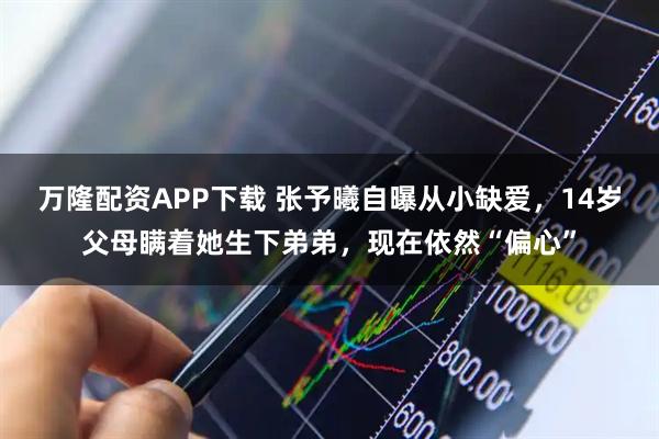 万隆配资APP下载 张予曦自曝从小缺爱，14岁父母瞒着她生下弟弟，现在依然“偏心”