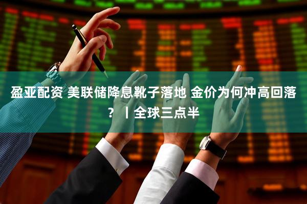 盈亚配资 美联储降息靴子落地 金价为何冲高回落？丨全球三点半