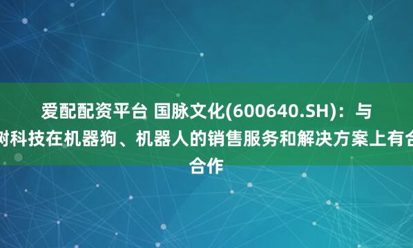 爱配配资平台 国脉文化(600640.SH)：与宇树科技在机器狗、机器人的销售服务和解决方案上有合作