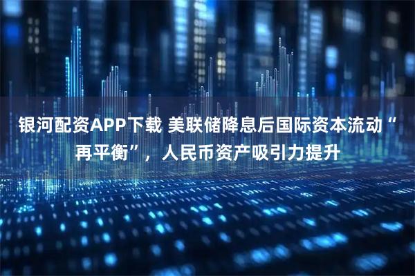 银河配资APP下载 美联储降息后国际资本流动“再平衡”，人民币资产吸引力提升