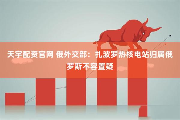 天宇配资官网 俄外交部：扎波罗热核电站归属俄罗斯不容置疑