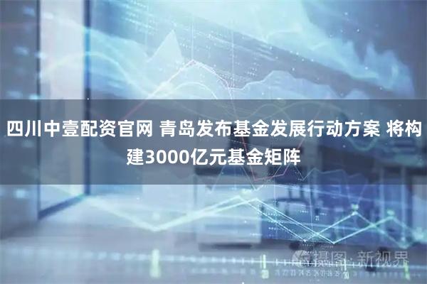 四川中壹配资官网 青岛发布基金发展行动方案 将构建3000亿元基金矩阵