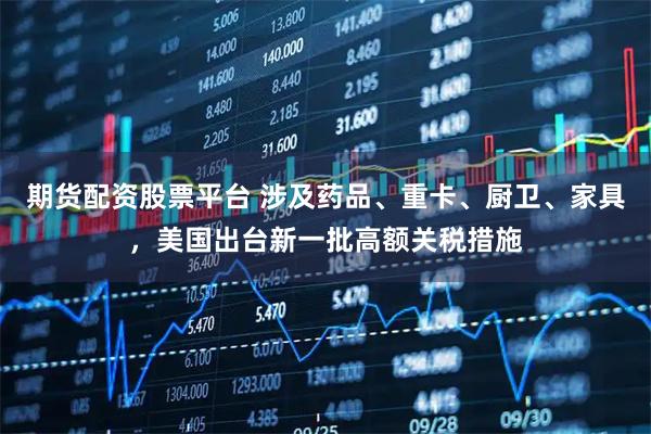 期货配资股票平台 涉及药品、重卡、厨卫、家具，美国出台新一批高额关税措施