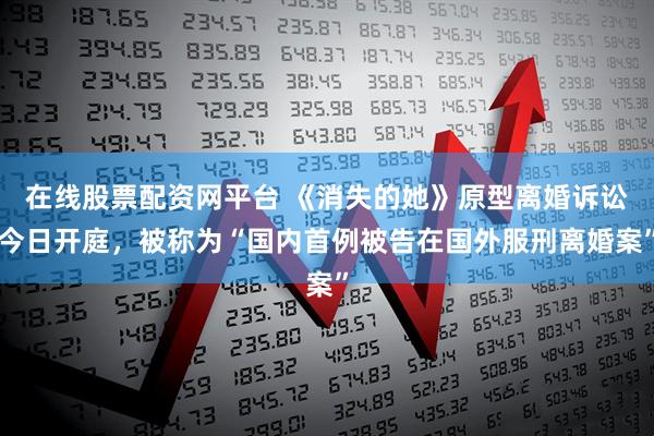 在线股票配资网平台 《消失的她》原型离婚诉讼今日开庭，被称为“国内首例被告在国外服刑离婚案”