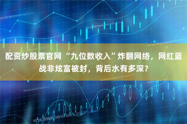 配资炒股票官网 “九位数收入”炸翻网络，网红蓝战非炫富被封，背后水有多深？