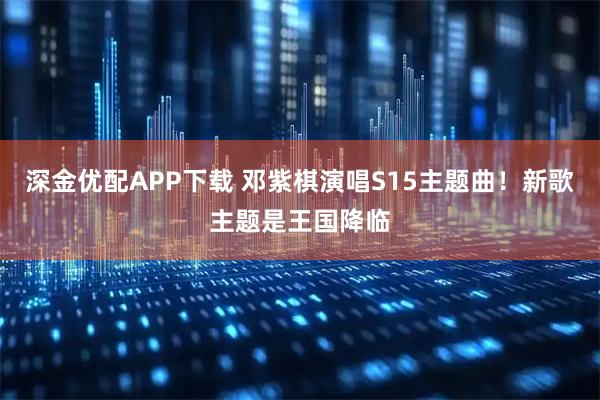 深金优配APP下载 邓紫棋演唱S15主题曲！新歌主题是王国降临