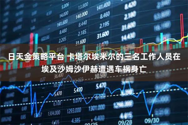 日天金策略平台 卡塔尔埃米尔的三名工作人员在埃及沙姆沙伊赫遭遇车祸身亡