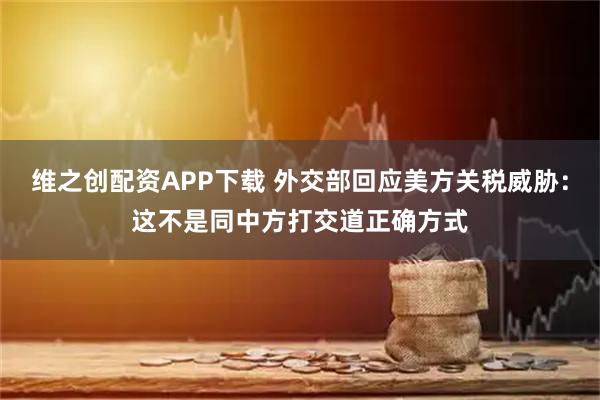 维之创配资APP下载 外交部回应美方关税威胁：这不是同中方打交道正确方式