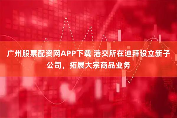 广州股票配资网APP下载 港交所在迪拜设立新子公司，拓展大宗商品业务