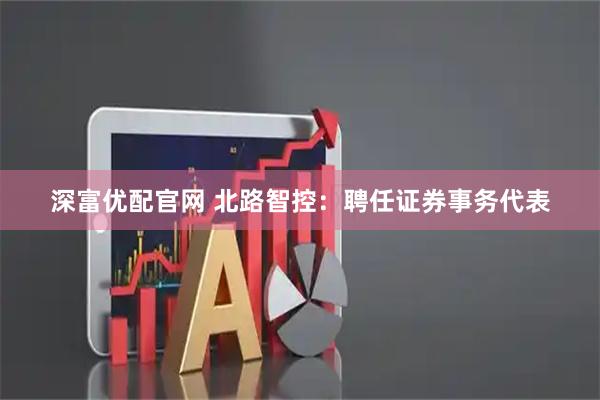深富优配官网 北路智控：聘任证券事务代表
