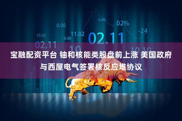 宝融配资平台 铀和核能类股盘前上涨 美国政府与西屋电气签署核反应堆协议