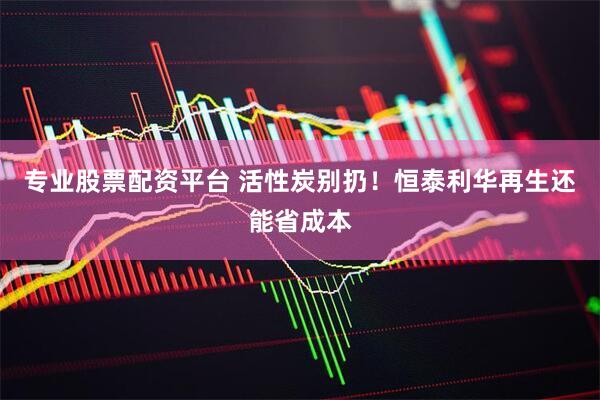 专业股票配资平台 活性炭别扔！恒泰利华再生还能省成本