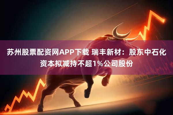 苏州股票配资网APP下载 瑞丰新材：股东中石化资本拟减持不超1%公司股份