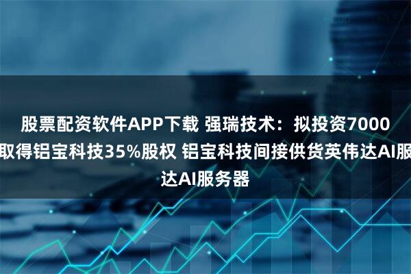股票配资软件APP下载 强瑞技术：拟投资7000万元取得铝宝科技35%股权 铝宝科技间接供货英伟达AI服务器
