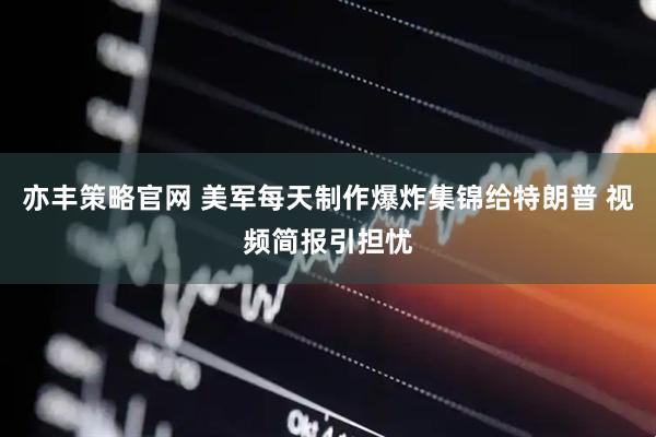 亦丰策略官网 美军每天制作爆炸集锦给特朗普 视频简报引担忧