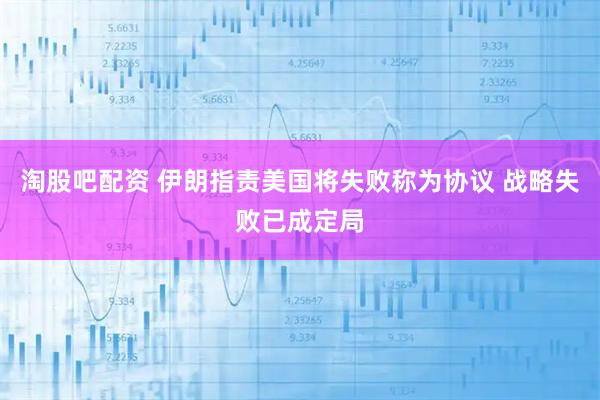 淘股吧配资 伊朗指责美国将失败称为协议 战略失败已成定局