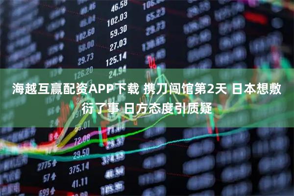 海越互赢配资APP下载 携刀闯馆第2天 日本想敷衍了事 日方态度引质疑