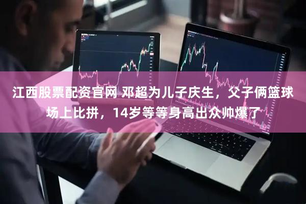 江西股票配资官网 邓超为儿子庆生，父子俩篮球场上比拼，14岁等等身高出众帅爆了