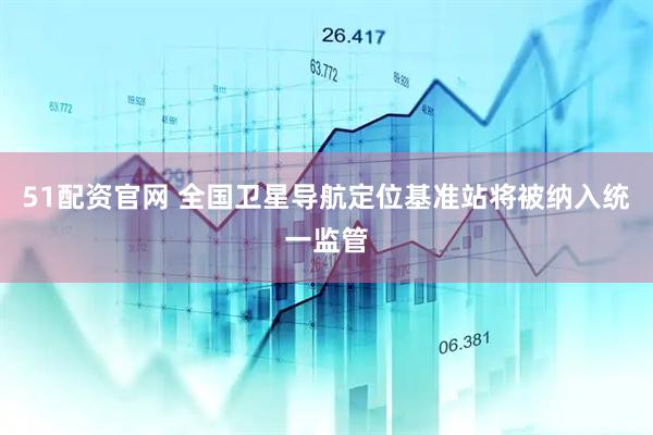 51配资官网 全国卫星导航定位基准站将被纳入统一监管