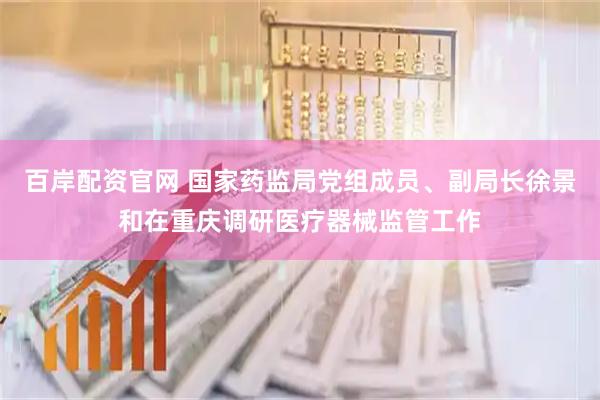 百岸配资官网 国家药监局党组成员、副局长徐景和在重庆调研医疗器械监管工作