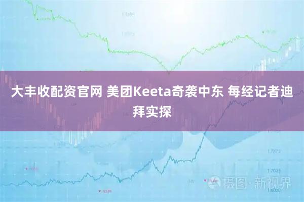 大丰收配资官网 美团Keeta奇袭中东 每经记者迪拜实探