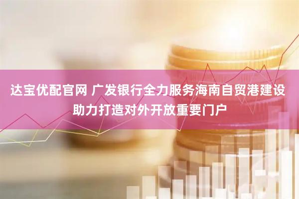 达宝优配官网 广发银行全力服务海南自贸港建设 助力打造对外开放重要门户