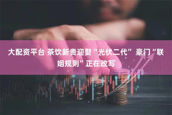 大配资平台 茶饮新贵迎娶“光伏二代” 豪门“联姻规则”正在改写