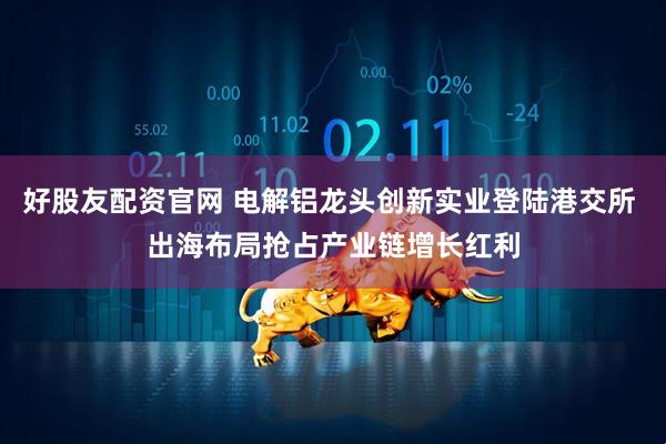 好股友配资官网 电解铝龙头创新实业登陆港交所 出海布局抢占产业链增长红利