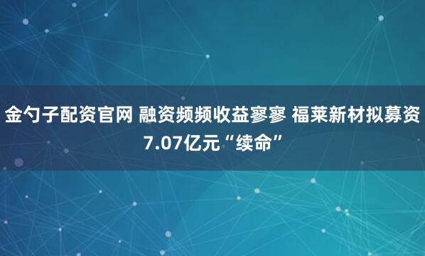 金勺子配资官网 融资频频收益寥寥 福莱新材拟募资7.07亿元“续命”