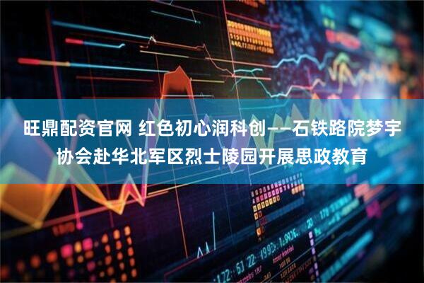 旺鼎配资官网 红色初心润科创——石铁路院梦宇协会赴华北军区烈士陵园开展思政教育