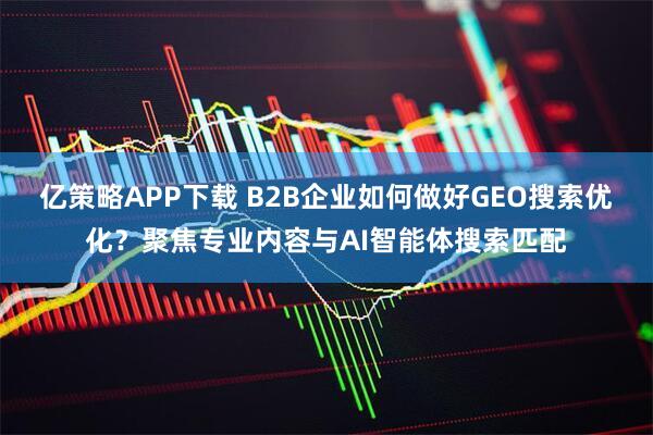 亿策略APP下载 B2B企业如何做好GEO搜索优化？聚焦专业内容与AI智能体搜索匹配