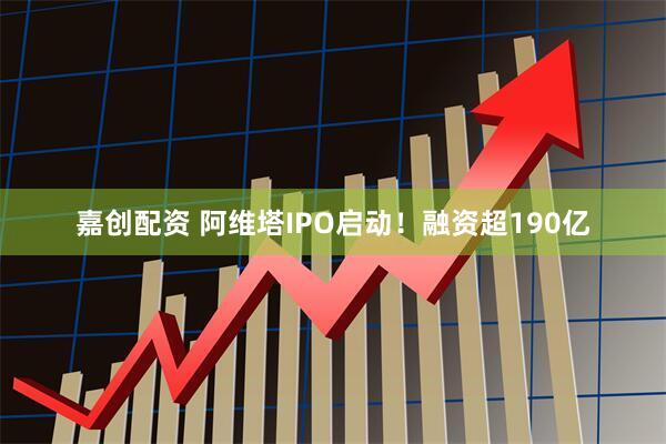 嘉创配资 阿维塔IPO启动！融资超190亿