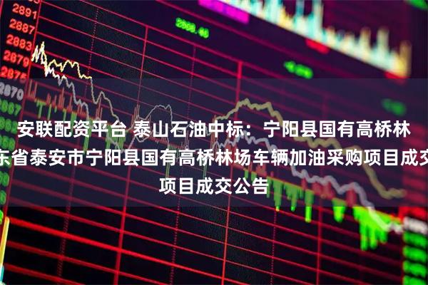 安联配资平台 泰山石油中标：宁阳县国有高桥林场山东省泰安市宁阳县国有高桥林场车辆加油采购项目成交公告