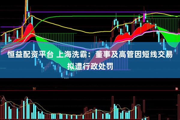 恒益配资平台 上海洗霸：董事及高管因短线交易拟遭行政处罚