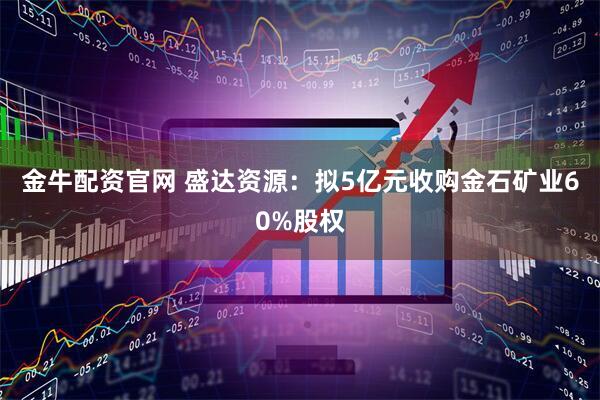金牛配资官网 盛达资源：拟5亿元收购金石矿业60%股权