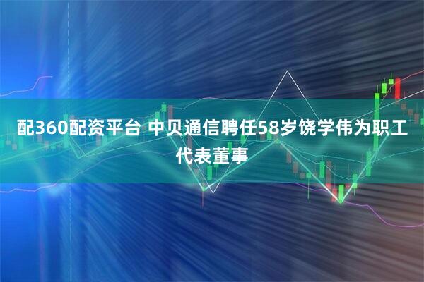 配360配资平台 中贝通信聘任58岁饶学伟为职工代表董事