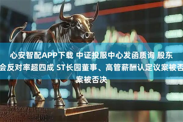 心安智配APP下载 中证投服中心发函质询 股东大会反对率超四成 ST长园董事、高管薪酬认定议案被否决
