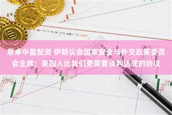 恩卓中盈配资 伊朗议会国家安全与外交政策委员会主席：美国人比我们更需要谈判达成的协议