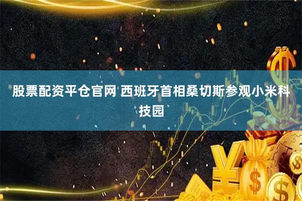 股票配资平仓官网 西班牙首相桑切斯参观小米科技园