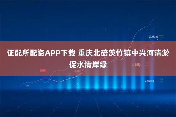 证配所配资APP下载 重庆北碚茨竹镇中兴河清淤促水清岸绿