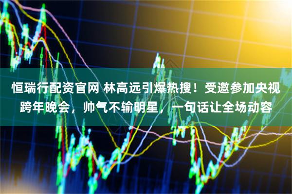 恒瑞行配资官网 林高远引爆热搜！受邀参加央视跨年晚会，帅气不输明星，一句话让全场动容