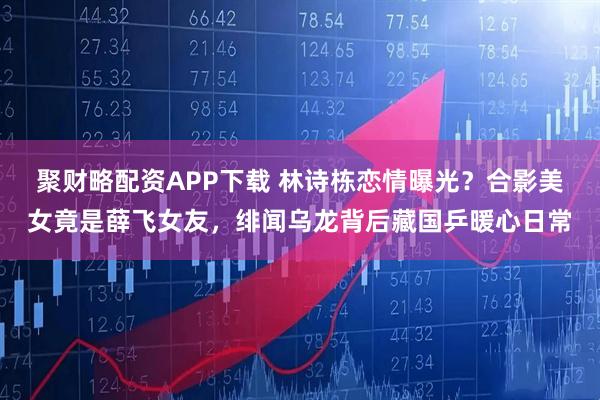 聚财略配资APP下载 林诗栋恋情曝光？合影美女竟是薛飞女友，绯闻乌龙背后藏国乒暖心日常