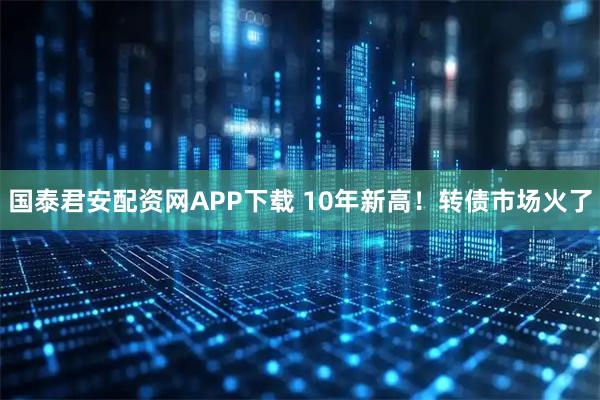 国泰君安配资网APP下载 10年新高！转债市场火了
