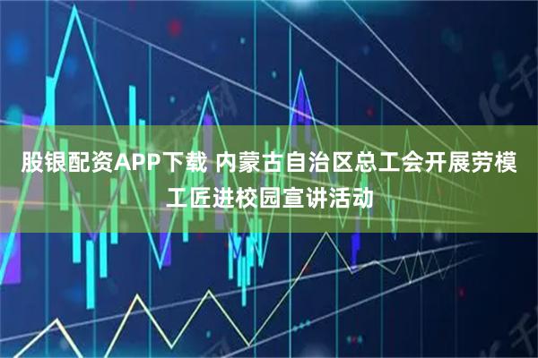 股银配资APP下载 内蒙古自治区总工会开展劳模工匠进校园宣讲活动